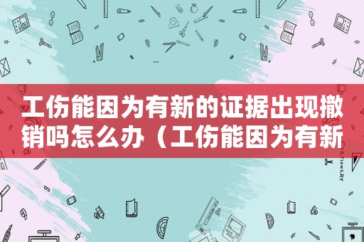 工傷能因為有新的證據出現撤銷嗎怎么辦（工傷能因為有新的證據出現撤銷嗎）