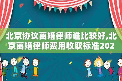 北京協議離婚律師誰比較好,北京離婚律師費用收取標準2021