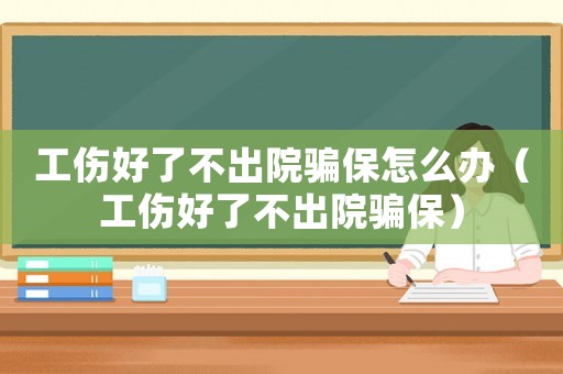 工傷好了不出院騙保怎么辦（工傷好了不出院騙保）