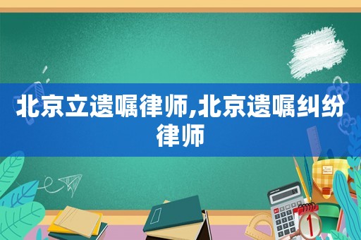 北京立遺囑律師,北京遺囑糾紛律師