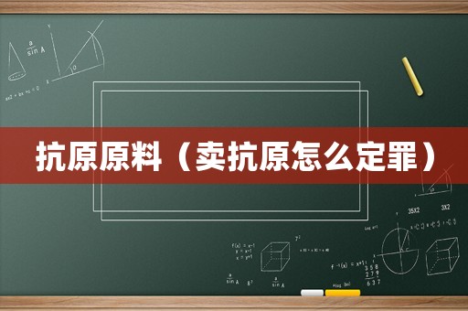 抗原原料（賣抗原怎么定罪）