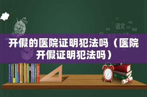 開假的醫(yī)院證明犯法嗎（醫(yī)院開假證明犯法嗎）