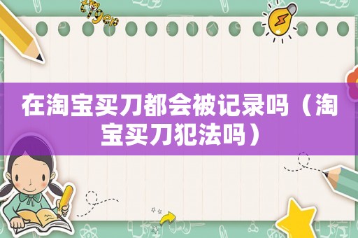 在淘寶買刀都會被記錄嗎（淘寶買刀犯法嗎）