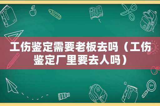 工傷鑒定需要老板去嗎（工傷鑒定廠里要去人嗎）