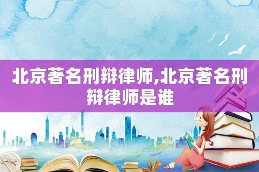 北京著名刑辯律師,北京著名刑辯律師是誰