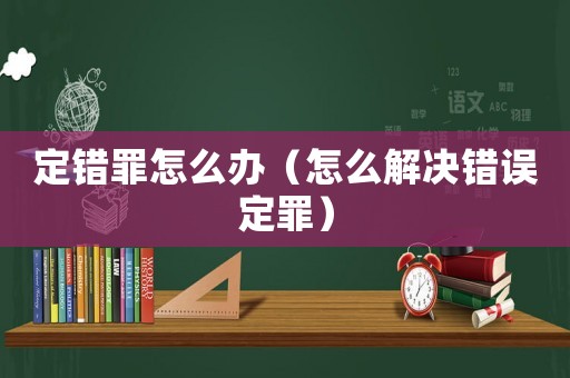 定錯罪怎么辦（怎么解決錯誤定罪）
