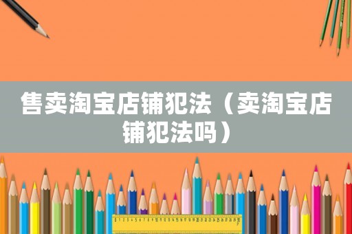 售賣淘寶店鋪犯法（賣淘寶店鋪犯法嗎）