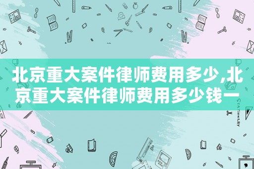 北京重大案件律師費用多少,北京重大案件律師費用多少錢一次