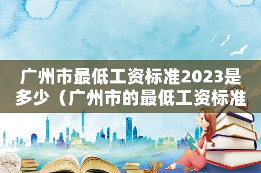 廣州市最低工資標(biāo)準(zhǔn)2023是多少（廣州市的最低工資標(biāo)準(zhǔn)）