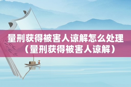 量刑獲得被害人諒解怎么處理（量刑獲得被害人諒解）