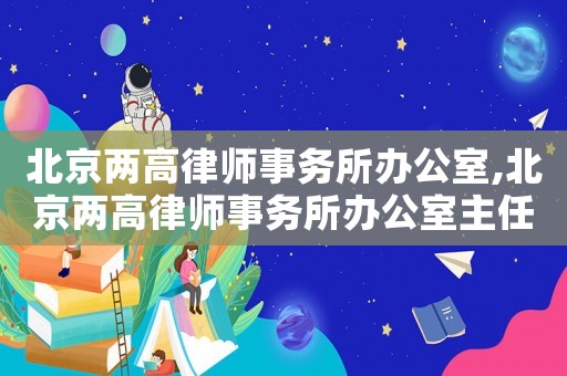 北京兩高律師事務所辦公室,北京兩高律師事務所辦公室主任是誰