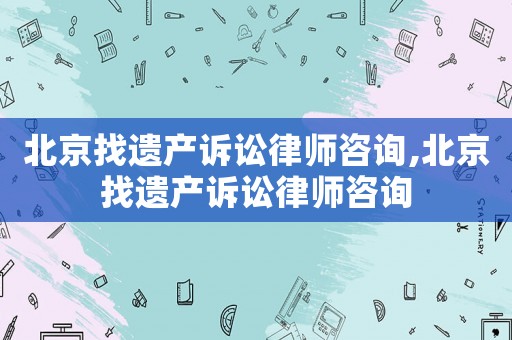 北京找遺產訴訟律師咨詢,北京找遺產訴訟律師咨詢