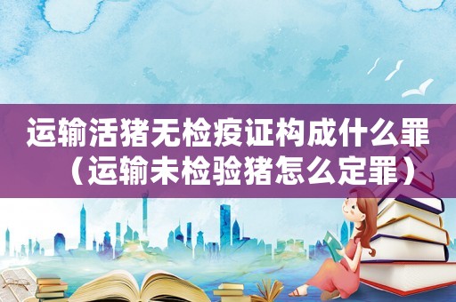 運輸活豬無檢疫證構成什么罪（運輸未檢驗豬怎么定罪）