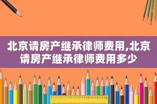 北京請房產(chǎn)繼承律師費用,北京請房產(chǎn)繼承律師費用多少