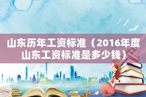 山東歷年工資標準（2016年度山東工資標準是多少錢）