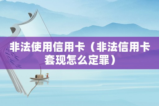 非法使用信用卡（非法信用卡套現怎么定罪）