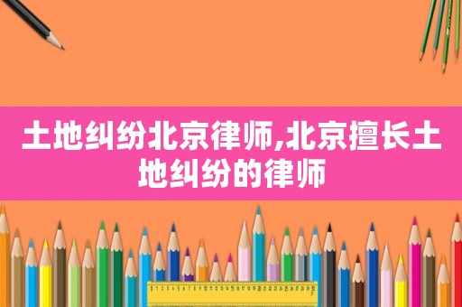 土地糾紛北京律師,北京擅長土地糾紛的律師