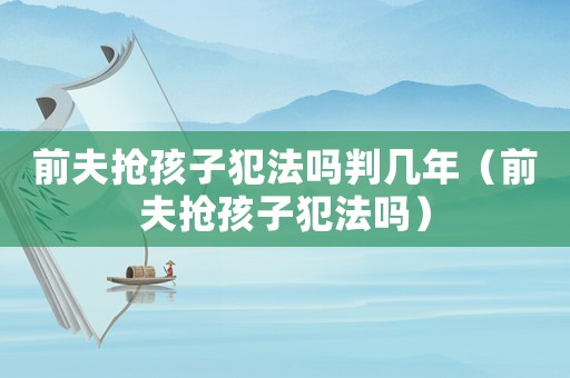 前夫搶孩子犯法嗎判幾年（前夫搶孩子犯法嗎）