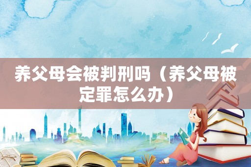 養(yǎng)父母會(huì)被判刑嗎（養(yǎng)父母被定罪怎么辦）