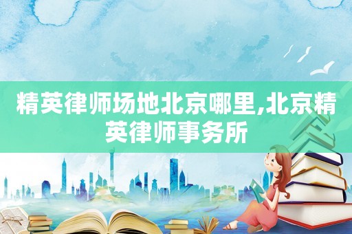 精英律師場地北京哪里,北京精英律師事務所