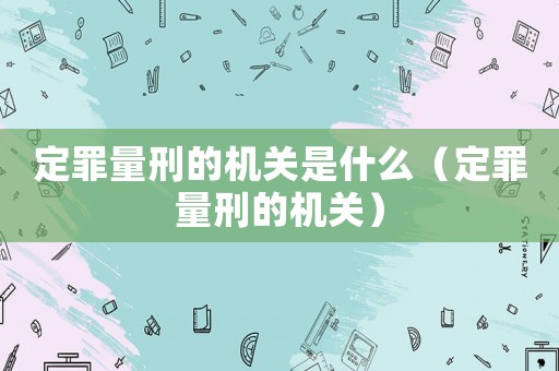 定罪量刑的機關是什么（定罪量刑的機關）