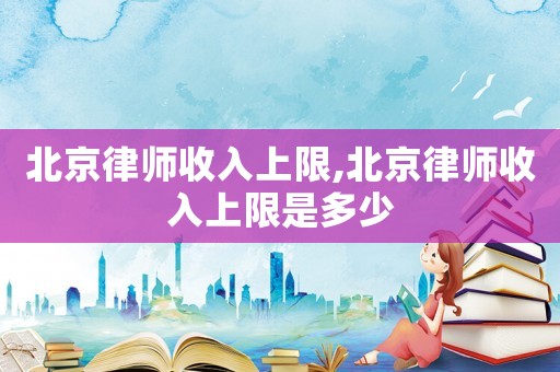 北京律師收入上限,北京律師收入上限是多少