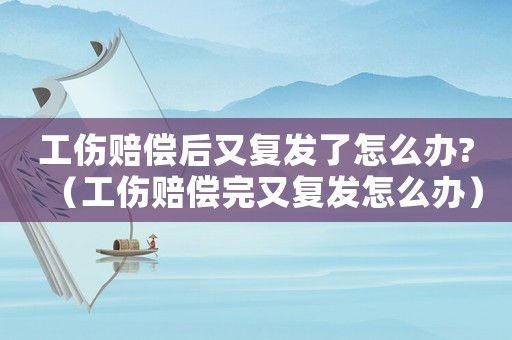 工傷賠償后又復發了怎么辦?（工傷賠償完又復發怎么辦）