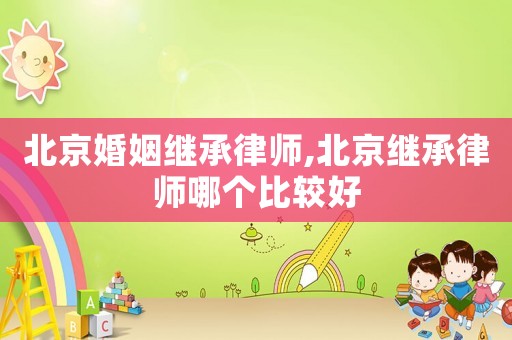 北京婚姻繼承律師,北京繼承律師哪個比較好