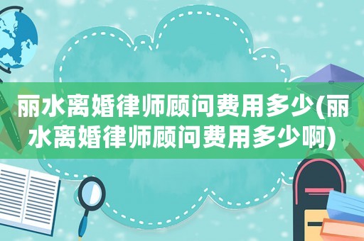 麗水離婚律師顧問費用多少(麗水離婚律師顧問費用多少啊)