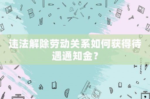 違法解除勞動關系如何獲得待遇通知金？