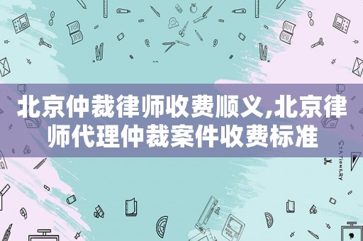 北京仲裁律師收費順義,北京律師代理仲裁案件收費標準