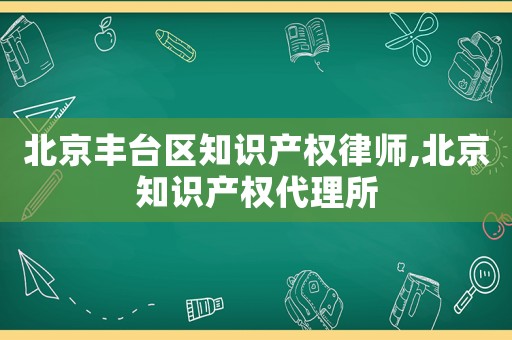 北京豐臺區知識產權律師,北京知識產權代理所