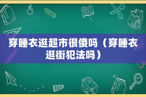 穿睡衣逛超市很傻嗎（穿睡衣逛街犯法嗎）