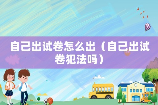 自己出試卷怎么出（自己出試卷犯法嗎）