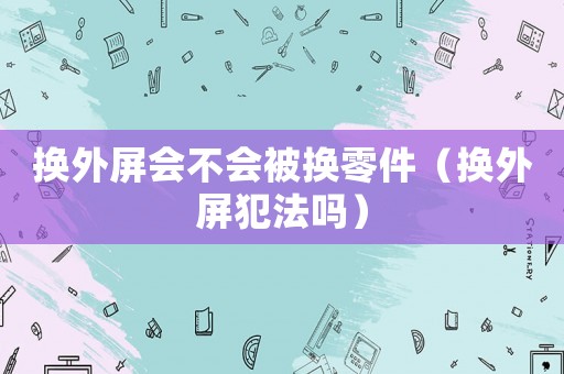 換外屏會不會被換零件（換外屏犯法嗎）