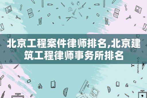 北京工程案件律師排名,北京建筑工程律師事務所排名
