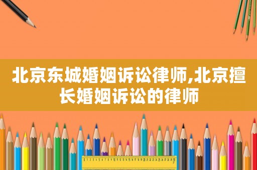北京東城婚姻訴訟律師,北京擅長婚姻訴訟的律師