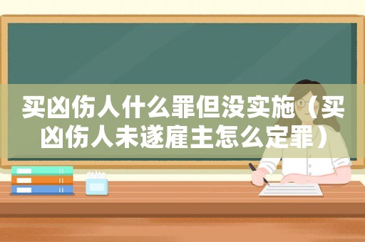 買兇傷人什么罪但沒(méi)實(shí)施（買兇傷人未遂雇主怎么定罪）