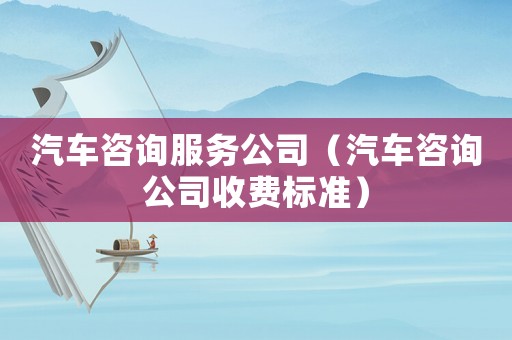 汽車咨詢服務公司（汽車咨詢公司收費標準）