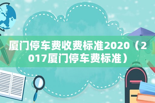 廈門停車費收費標準2020（2017廈門停車費標準）
