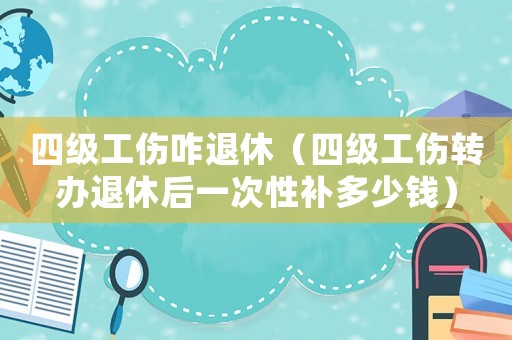 四級工傷咋退休（四級工傷轉辦退休后一次性補多少錢）