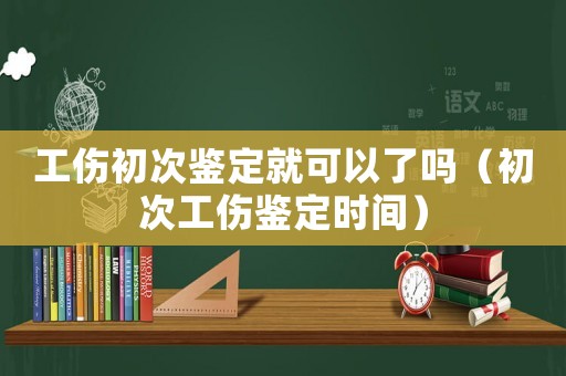 工傷初次鑒定就可以了嗎（初次工傷鑒定時間）