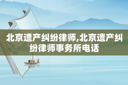 北京遺產(chǎn)糾紛律師,北京遺產(chǎn)糾紛律師事務(wù)所電話(huà)