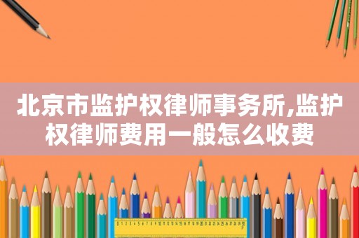 北京市監(jiān)護權律師事務所,監(jiān)護權律師費用一般怎么收費