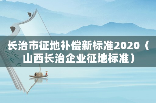 長治市征地補(bǔ)償新標(biāo)準(zhǔn)2020（山西長治企業(yè)征地標(biāo)準(zhǔn)）
