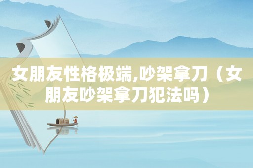 女朋友性格極端,吵架拿刀（女朋友吵架拿刀犯法嗎）
