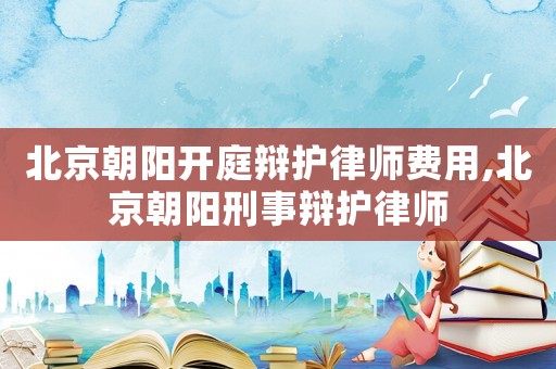 北京朝陽開庭辯護(hù)律師費(fèi)用,北京朝陽刑事辯護(hù)律師