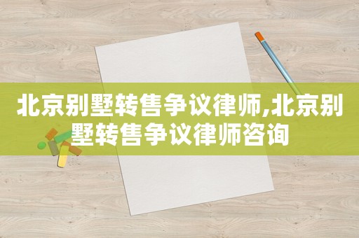 北京別墅轉售爭議律師,北京別墅轉售爭議律師咨詢