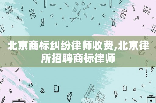 北京商標(biāo)糾紛律師收費(fèi),北京律所招聘商標(biāo)律師