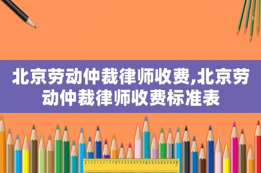 北京勞動仲裁律師收費,北京勞動仲裁律師收費標準表